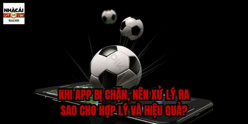 Khi app bị chặn, nên xử lý ra sao cho hợp lý và hiệu quả?
